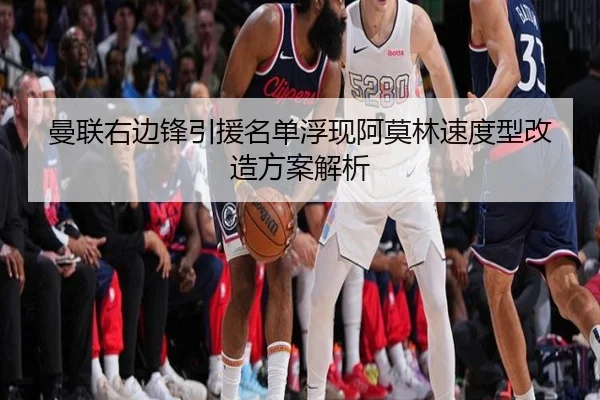 曼联右边锋引援名单浮现阿莫林速度型改造方案解析